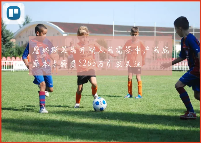 詹姆斯若离开湖人或需签中产或底薪本季薪资5263万引发关注