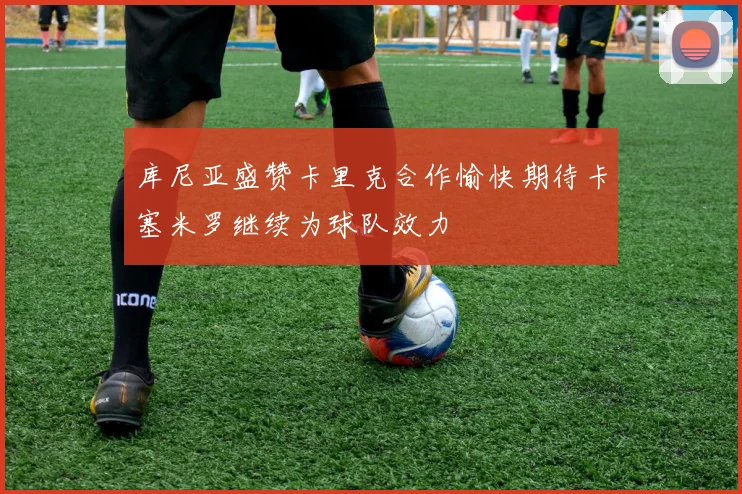 库尼亚盛赞卡里克合作愉快期待卡塞米罗继续为球队效力