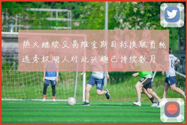 热火继续交易维金斯目标换取首轮选秀权湖人对此兴趣已持续数月
