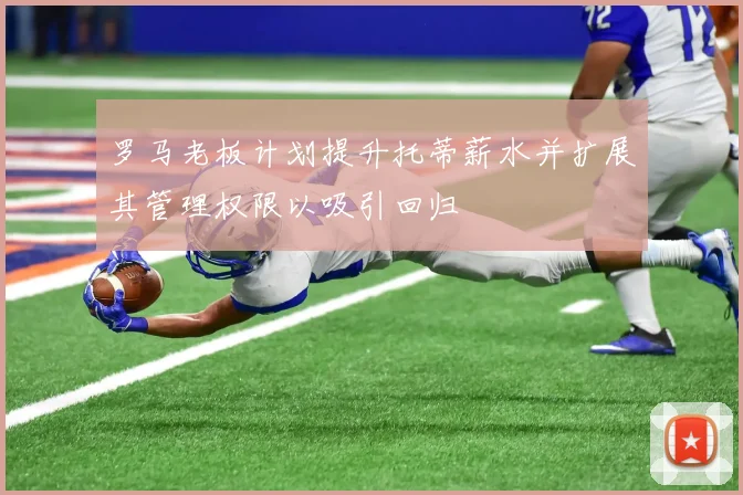 罗马老板计划提升托蒂薪水并扩展其管理权限以吸引回归