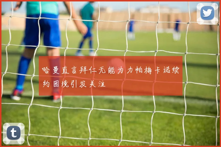 哈曼直言拜仁无能为力帕梅卡诺续约困境引发关注