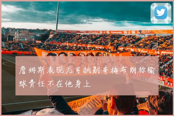 詹姆斯表现无可挑剔夸梅布朗称输球责任不在他身上