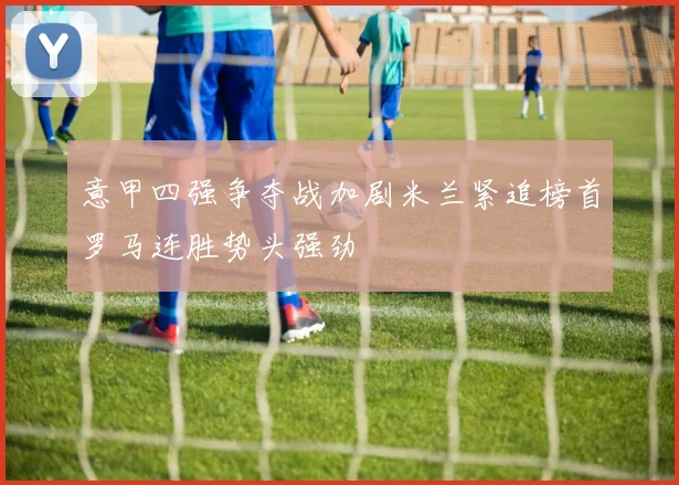 意甲四强争夺战加剧米兰紧追榜首罗马连胜势头强劲