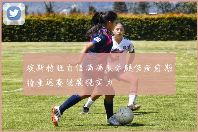 埃斯特旺自信满满表示腿伤痊愈期待重返赛场展现实力