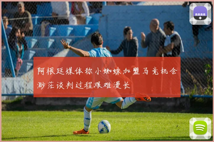 阿根廷媒体称小蜘蛛加盟马竞机会渺茫谈判过程艰难漫长