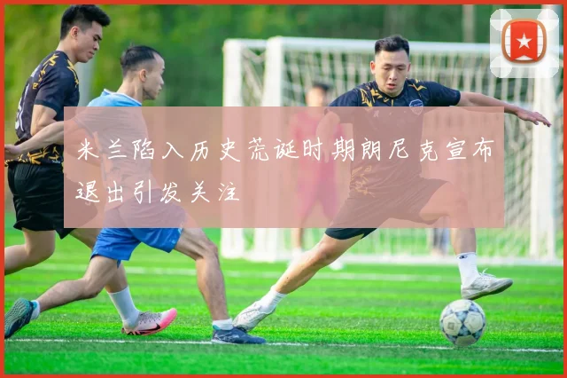 米兰陷入历史荒诞时期朗尼克宣布退出引发关注
