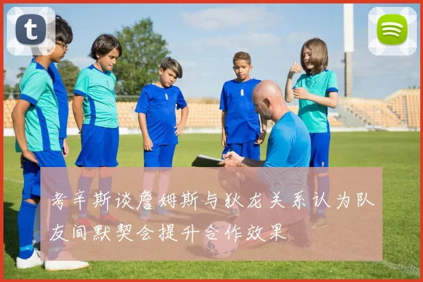 考辛斯谈詹姆斯与狄龙关系认为队友间默契会提升合作效果