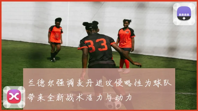 兰德尔强调麦丹进攻侵略性为球队带来全新战术活力与动力