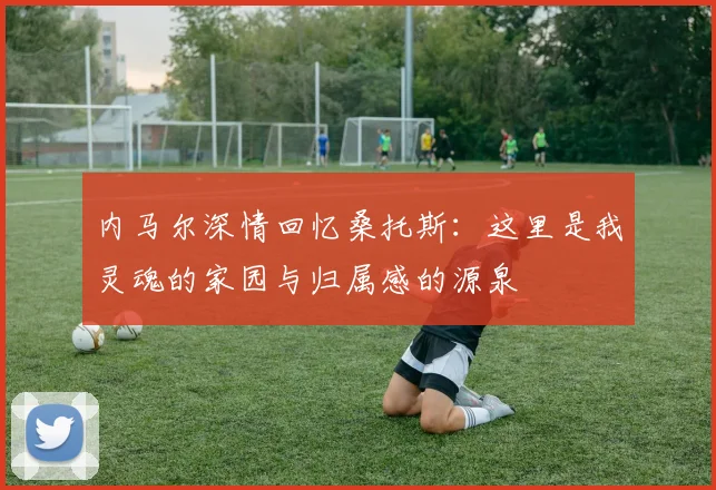 内马尔深情回忆桑托斯：这里是我灵魂的家园与归属感的源泉