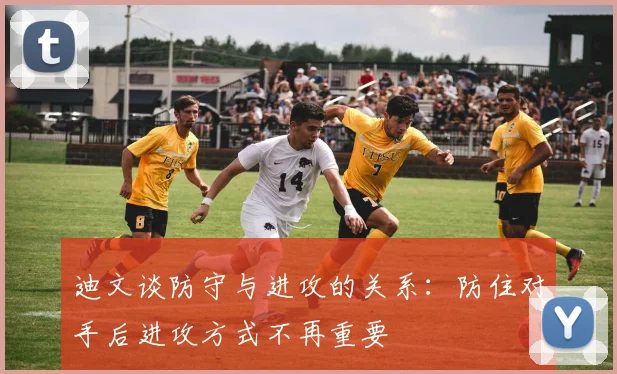 迪文谈防守与进攻的关系：防住对手后进攻方式不再重要